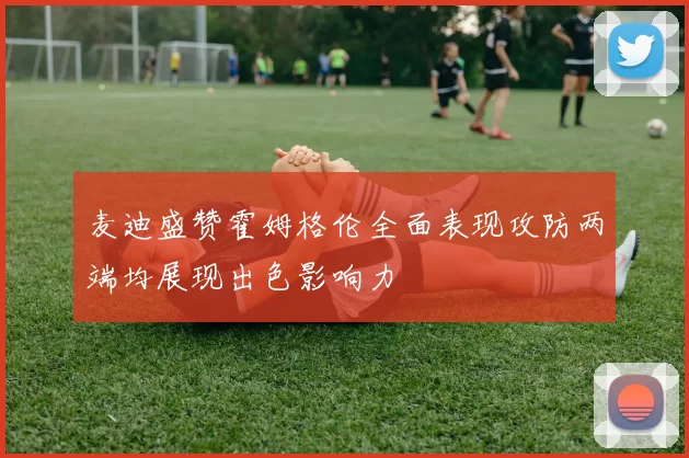 麦迪盛赞霍姆格伦全面表现攻防两端均展现出色影响力