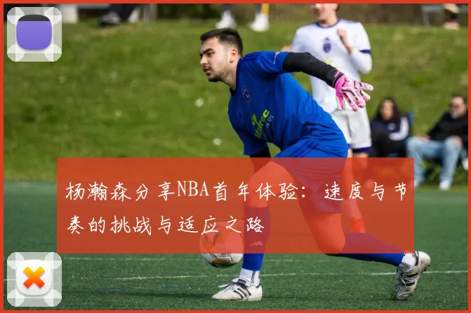 杨瀚森分享NBA首年体验：速度与节奏的挑战与适应之路