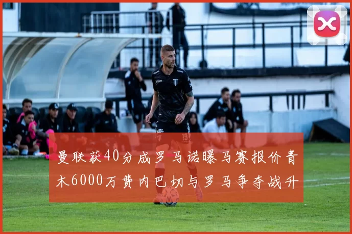曼联获40分成罗马诺曝马赛报价青木6000万费内巴切与罗马争夺战升级