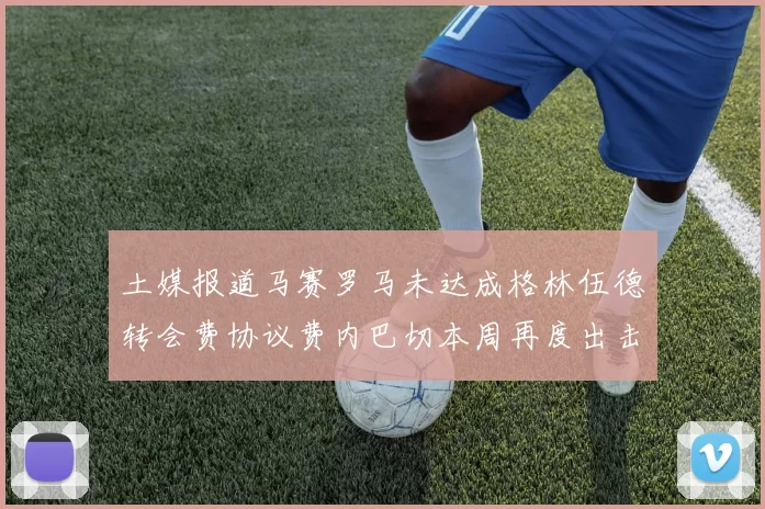 土媒报道马赛罗马未达成格林伍德转会费协议费内巴切本周再度出击