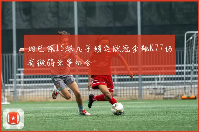 姆巴佩15球几乎锁定欧冠金靴K77仍有微弱竞争机会