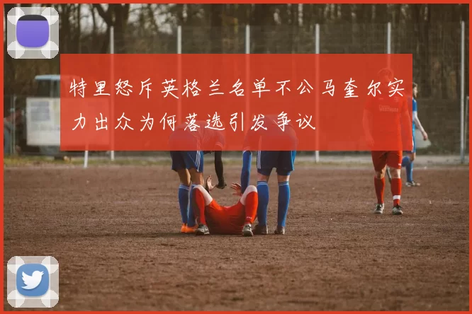 特里怒斥英格兰名单不公马奎尔实力出众为何落选引发争议