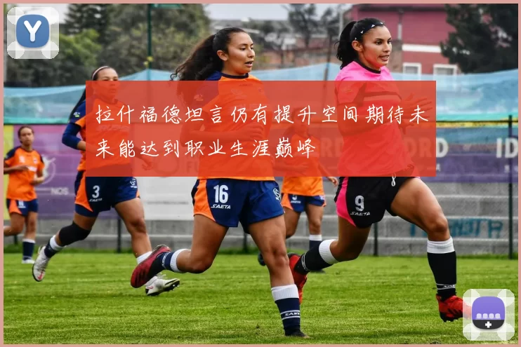 拉什福德坦言仍有提升空间期待未来能达到职业生涯巅峰