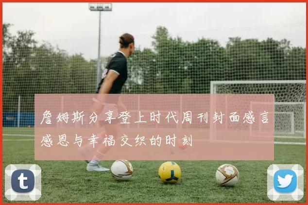 詹姆斯分享登上时代周刊封面感言感恩与幸福交织的时刻