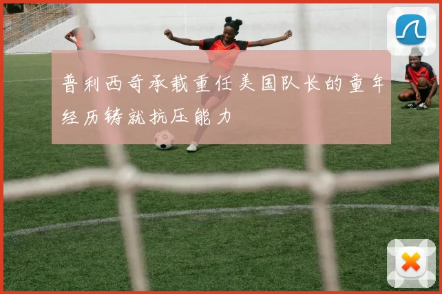 普利西奇承载重任美国队长的童年经历铸就抗压能力