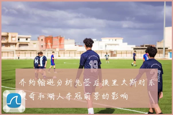 乔约翰逊分析先签后换里夫斯对东契奇和湖人夺冠前景的影响