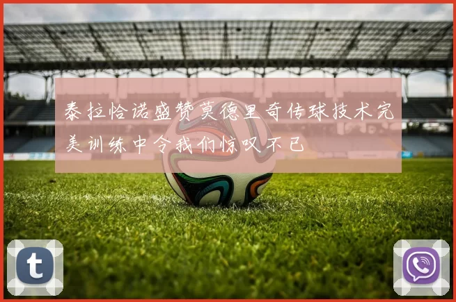 泰拉恰诺盛赞莫德里奇传球技术完美训练中令我们惊叹不已