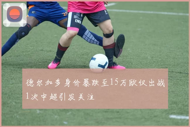 德尔加多身价暴跌至15万欧仅出战1次中超引发关注