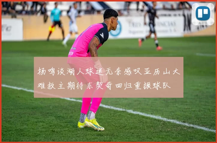 杨鸣谈湖人球迷无奈感叹亚历山大难救主期待东契奇回归重振球队