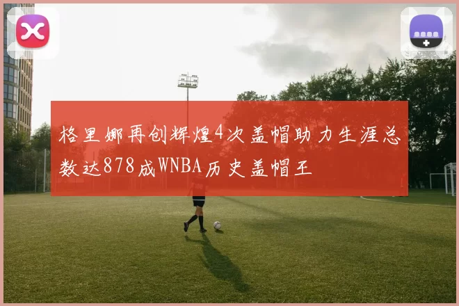 格里娜再创辉煌4次盖帽助力生涯总数达878成WNBA历史盖帽王