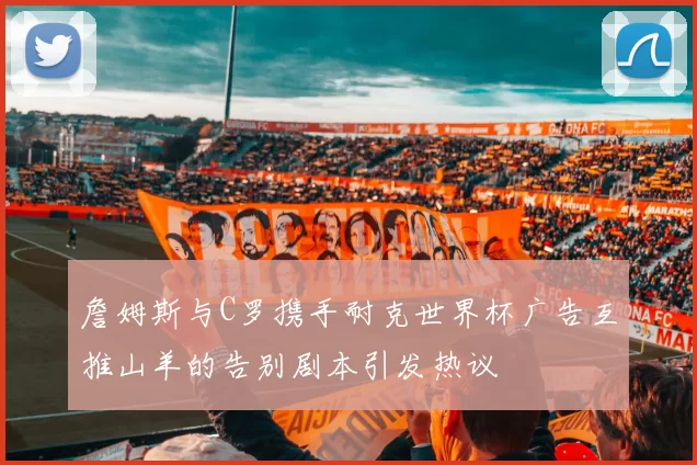 詹姆斯与C罗携手耐克世界杯广告互推山羊的告别剧本引发热议