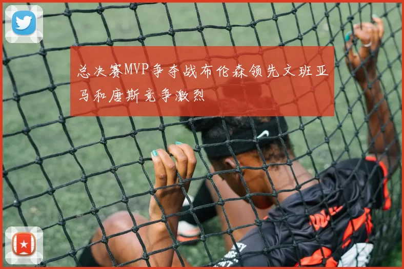 总决赛MVP争夺战布伦森领先文班亚马和唐斯竞争激烈