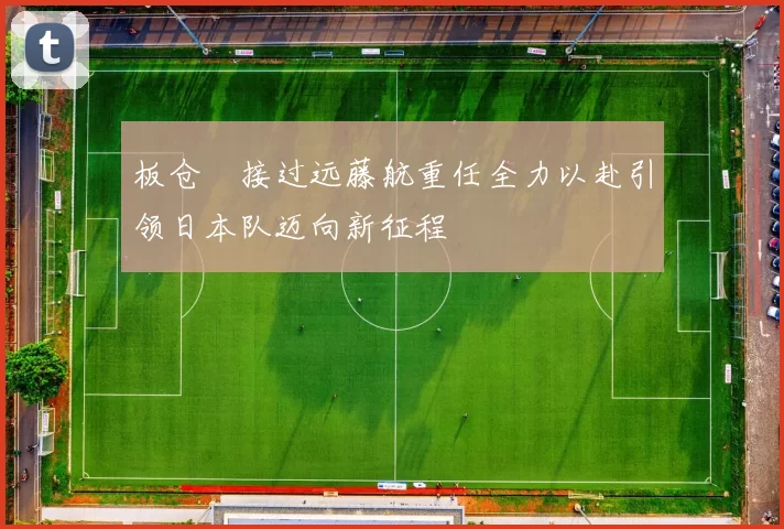 板仓滉接过远藤航重任全力以赴引领日本队迈向新征程