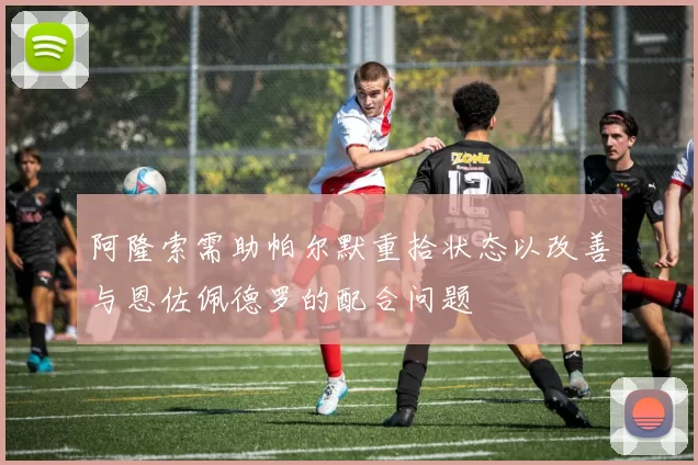 阿隆索需助帕尔默重拾状态以改善与恩佐佩德罗的配合问题