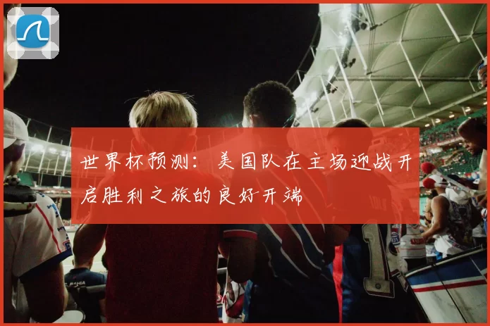 世界杯预测：美国队在主场迎战开启胜利之旅的良好开端